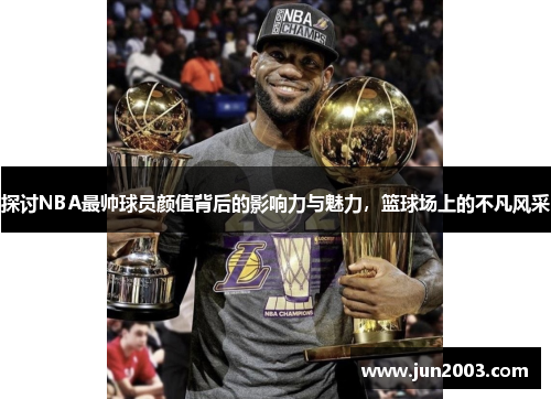 探讨NBA最帅球员颜值背后的影响力与魅力，篮球场上的不凡风采