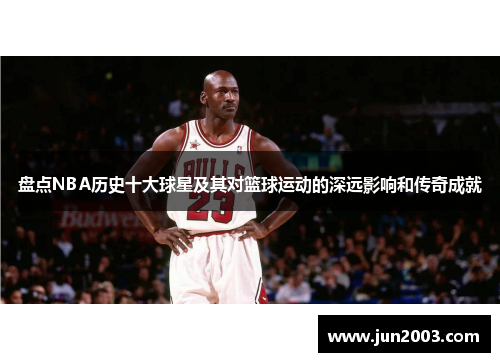 盘点NBA历史十大球星及其对篮球运动的深远影响和传奇成就